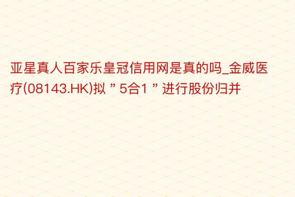 亚星真人百家乐皇冠信用网是真的吗_金威医疗(08143.HK)拟＂5合1＂进行股份归并