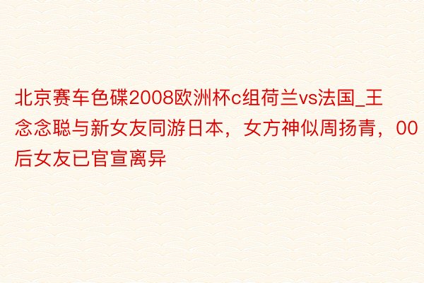 北京赛车色碟2008欧洲杯c组荷兰vs法国_王念念聪与新女友同游日本，女方神似周扬青，00后女友已官宣离异