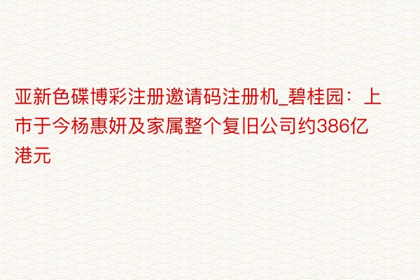 亚新色碟博彩注册邀请码注册机_碧桂园：上市于今杨惠妍及家属整个复旧公司约386亿港元
