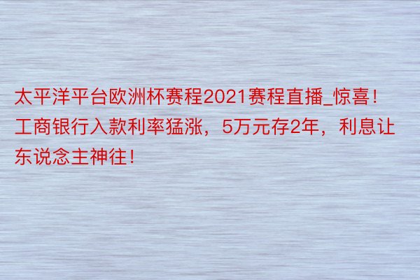 太平洋平台欧洲杯赛程2021赛程直播_惊喜！工商银行入款利率猛涨，5万元存2年，利息让东说念主神往！