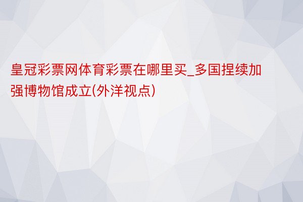 皇冠彩票网体育彩票在哪里买_多国捏续加强博物馆成立(外洋视点)