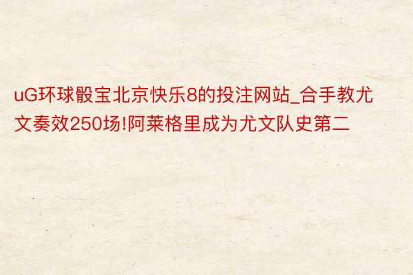 uG环球骰宝北京快乐8的投注网站_合手教尤文奏效250场!阿莱格里成为尤文队史第二