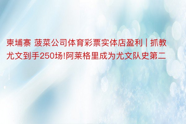 柬埔寨 菠菜公司体育彩票实体店盈利 | 抓教尤文到手250场!阿莱格里成为尤文队史第二