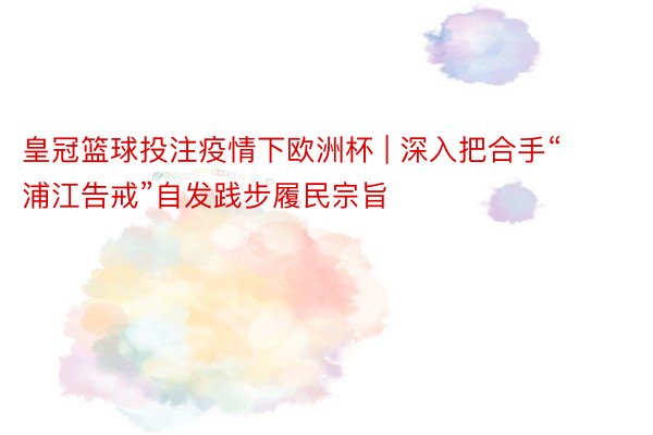 皇冠篮球投注疫情下欧洲杯 | 深入把合手“浦江告戒”自发践步履民宗旨