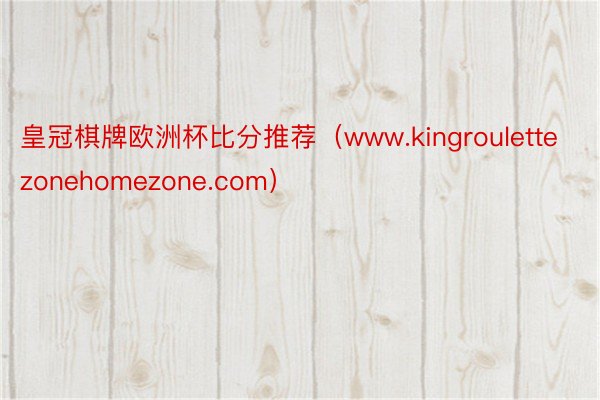 皇冠棋牌欧洲杯比分推荐（www.kingroulettezonehomezone.com）