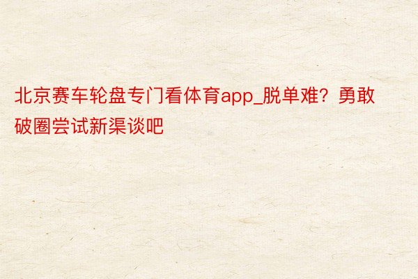 北京赛车轮盘专门看体育app_脱单难？勇敢破圈尝试新渠谈吧