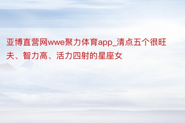 亚博直营网wwe聚力体育app_清点五个很旺夫、智力高、活力四射的星座女