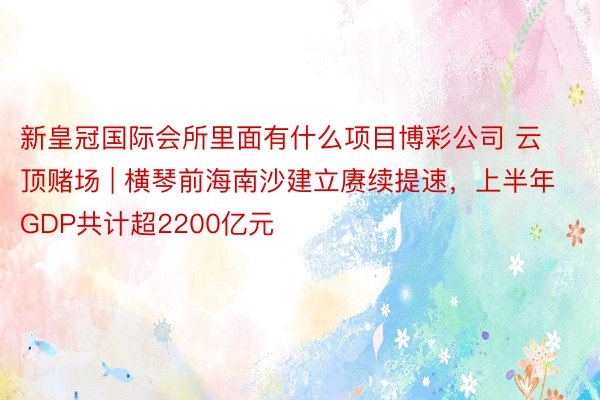 新皇冠国际会所里面有什么项目博彩公司 云顶赌场 | 横琴前海南沙建立赓续提速，上半年GDP共计超2200亿元