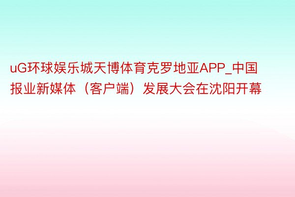 uG环球娱乐城天博体育克罗地亚APP_中国报业新媒体（客户端）发展大会在沈阳开幕