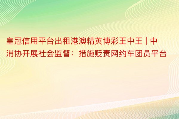 皇冠信用平台出租港澳精英博彩王中王 | 中消协开展社会监督：措施贬责网约车团员平台