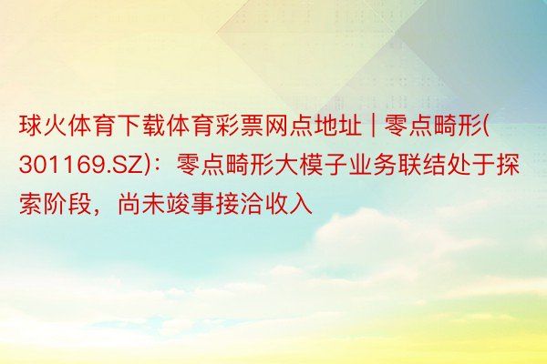 球火体育下载体育彩票网点地址 | 零点畸形(301169.SZ)：零点畸形大模子业务联结处于探索阶段，尚未竣事接洽收入