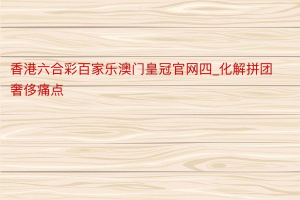 香港六合彩百家乐澳门皇冠官网四_化解拼团奢侈痛点