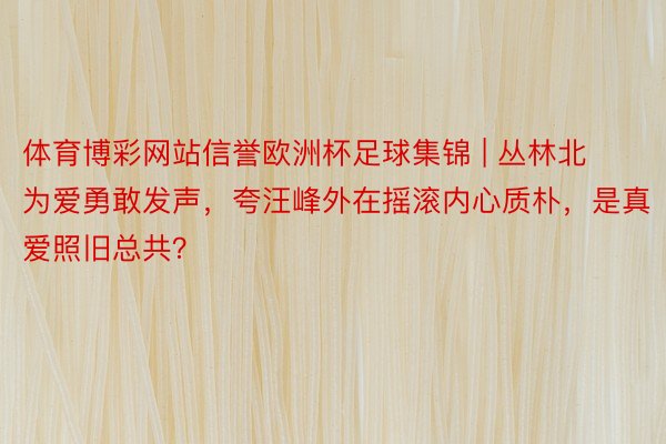 体育博彩网站信誉欧洲杯足球集锦 | 丛林北为爱勇敢发声，夸汪峰外在摇滚内心质朴，是真爱照旧总共？