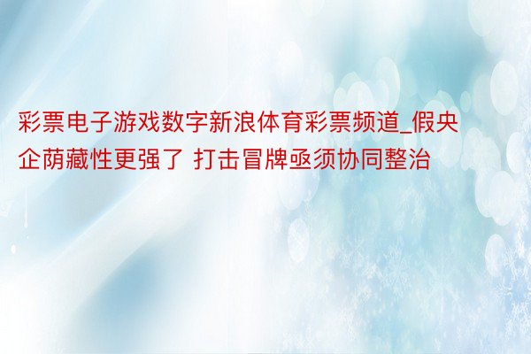 彩票电子游戏数字新浪体育彩票频道_假央企荫藏性更强了 打击冒牌亟须协同整治