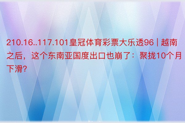 210.16..117.101皇冠体育彩票大乐透96 | 越南之后，这个东南亚国度出口也崩了：聚拢10个月下滑？