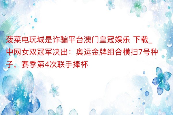 菠菜电玩城是诈骗平台澳门皇冠娱乐 下载_中网女双冠军决出：奥运金牌组合横扫7号种