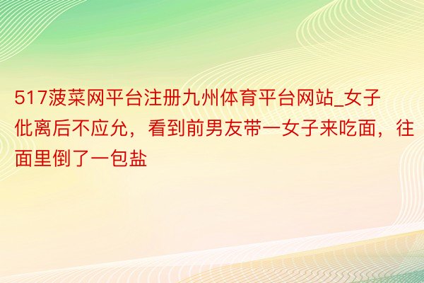 517菠菜网平台注册九州体育平台网站_女子仳离后不应允，看到前男友带一女子来吃面