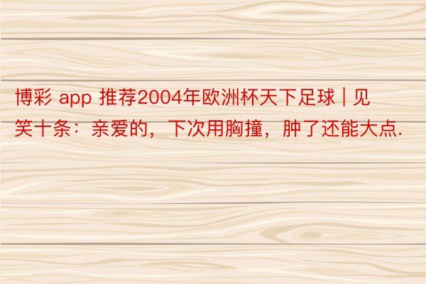 博彩 app 推荐2004年欧洲杯天下足球 | 见笑十条：亲爱的，下次用胸撞，肿