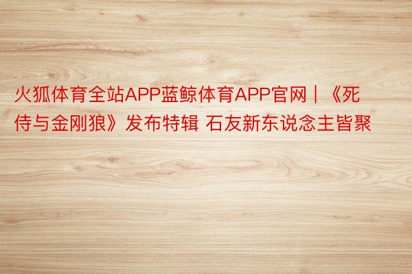 火狐体育全站APP蓝鲸体育APP官网 | 《死侍与金刚狼》发布特辑 石友新东说念主皆聚