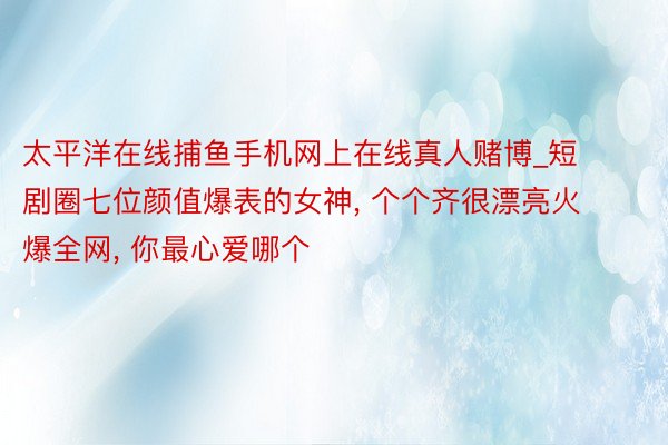 太平洋在线捕鱼手机网上在线真人赌博_短剧圈七位颜值爆表的女神, 个个齐很漂亮火爆