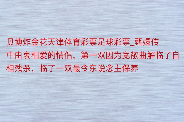 贝博炸金花天津体育彩票足球彩票_甄嬛传中由衷相爱的情侣，第一双因为宽敞曲解临了自