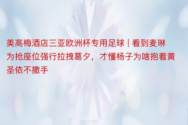 美高梅酒店三亚欧洲杯专用足球 | 看到麦琳为抢座位强行拉拽葛夕，才懂杨子为啥抱着