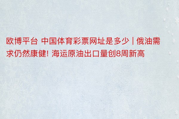 欧博平台 中国体育彩票网址是多少 | 俄油需求仍然康健! 海运原油出口量创8周新