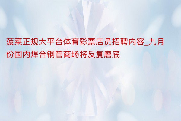 菠菜正规大平台体育彩票店员招聘内容_九月份国内焊合钢管商场将反复磨底