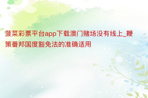 菠菜彩票平台app下载澳门赌场没有线上_鞭策番邦国度豁免法的准确适用