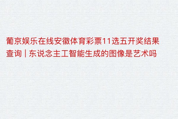 葡京娱乐在线安徽体育彩票11选五开奖结果查询 | 东说念主工智能生成的图像是艺术