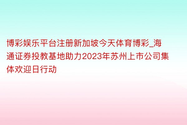 博彩娱乐平台注册新加坡今天体育博彩_海通证券投教基地助力2023年苏州上市公司集