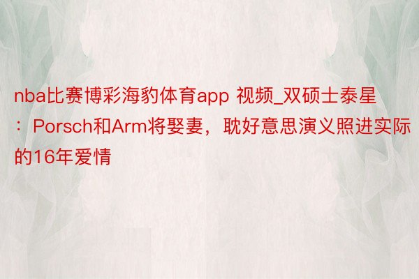 nba比赛博彩海豹体育app 视频_双硕士泰星：Porsch和Arm将娶妻，耽好