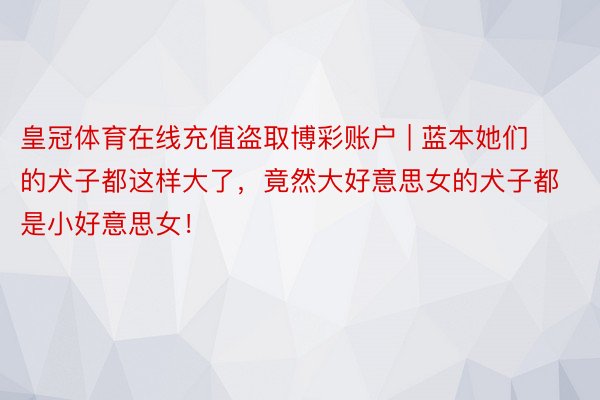 皇冠体育在线充值盗取博彩账户 | 蓝本她们的犬子都这样大了，竟然大好意思女的犬子