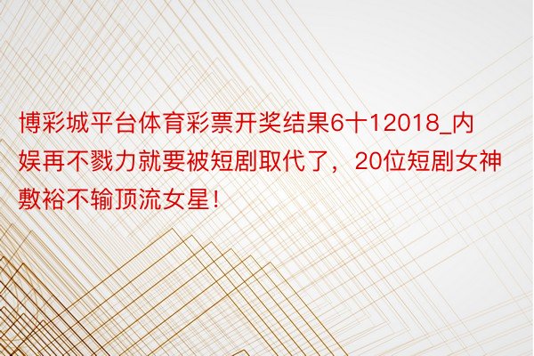 博彩城平台体育彩票开奖结果6十12018_内娱再不戮力就要被短剧取代了，20位短