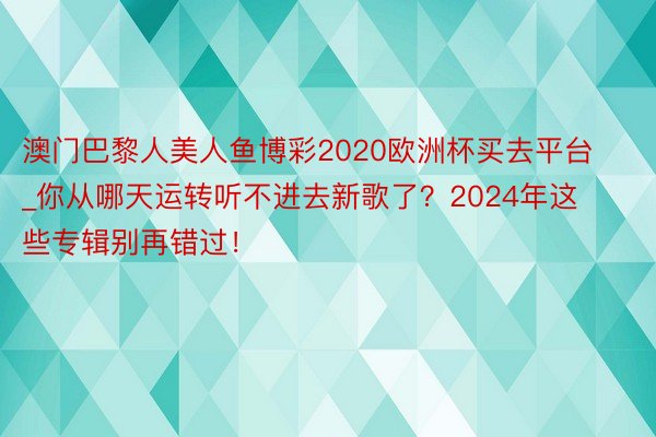 澳门巴黎人美人鱼博彩2020欧洲杯买去平台_你从哪天运转听不进去新歌了？2024