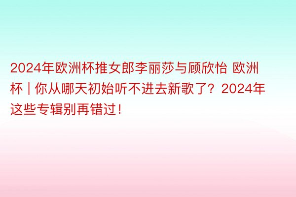 2024年欧洲杯推女郎李丽莎与顾欣怡 欧洲杯 | 你从哪天初始听不进去新歌了？2