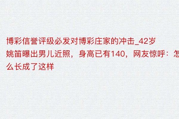 博彩信誉评级必发对博彩庄家的冲击_42岁姚笛曝出男儿近照，身高已有140，网友惊