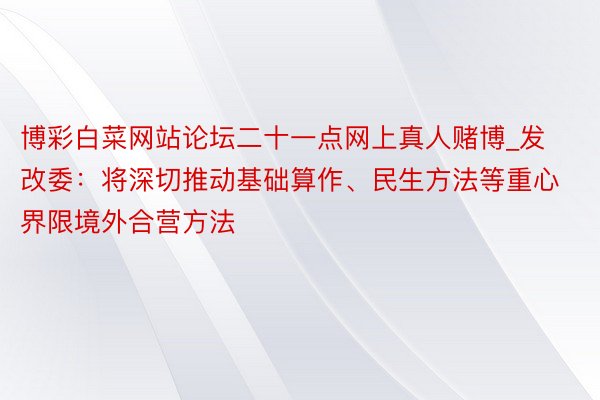 博彩白菜网站论坛二十一点网上真人赌博_发改委：将深切推动基础算作、民生方法等重心