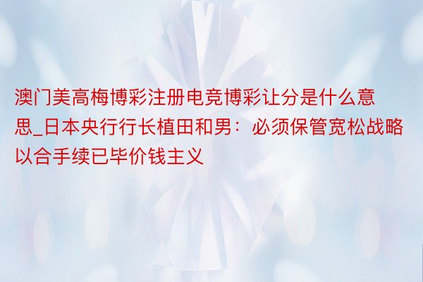 澳门美高梅博彩注册电竞博彩让分是什么意思_日本央行行长植田和男：必须保管宽松战略