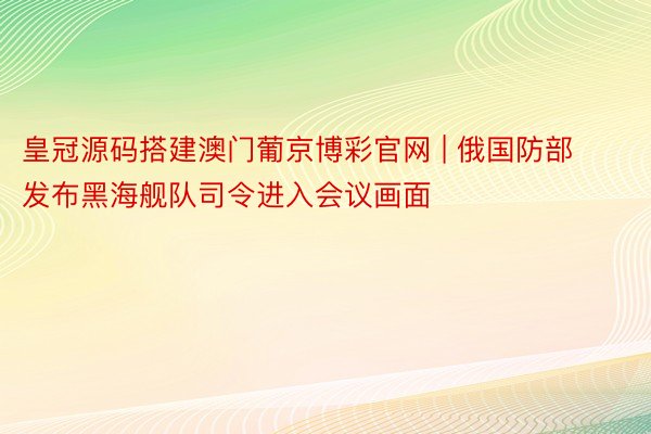 皇冠源码搭建澳门葡京博彩官网 | 俄国防部发布黑海舰队司令进入会议画面